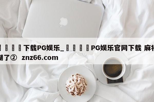 🍊下载PG娱乐_🍈PG娱乐官网下载 麻将糊了② znz66.com