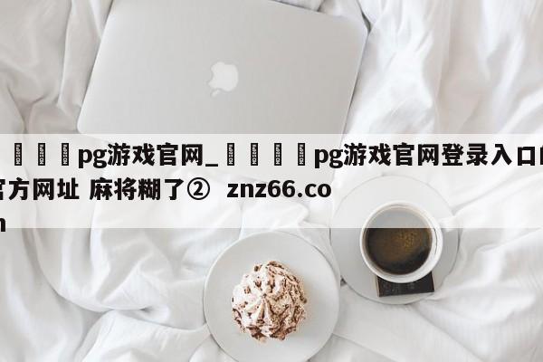 🍊pg游戏官网_🍈pg游戏官网登录入口的官方网址 麻将糊了② znz66.com
